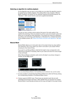 Page 340340
The Sample EditorGeneral functions
Selecting an algorithm for realtime playback
On the Algorithm pop-up menu on the toolbar you can select the algorithm preset to 
be applied during realtime playback. This setting affects warp changes in Musical 
Mode, FreeWarp, and Swing. For the VariAudio warping and pitching features, the 
“Standard – Solo” preset must be used and is applied automatically.
The pop-up menu contains various options that govern the audio quality of the 
realtime time stretching....