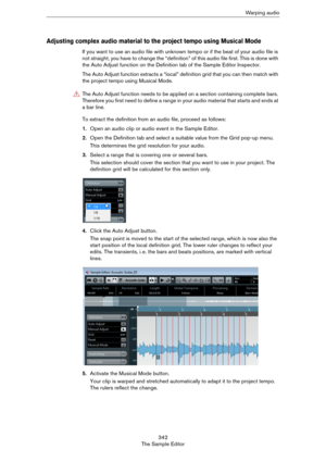 Page 342342
The Sample EditorWa r p i n g  a u d i o
Adjusting complex audio material to the project tempo using Musical Mode
If you want to use an audio file with unknown tempo or if the beat of your audio file is 
not straight, you have to change the “definition” of this audio file first. This is done with 
the Auto Adjust function on the Definition tab of the Sample Editor Inspector.
The Auto Adjust function extracts a “local” definition grid that you can then match with 
the project tempo using Musical...