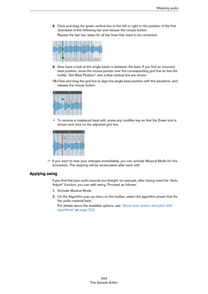 Page 344344
The Sample EditorWa r p i n g  a u d i o
8.Click and drag the green vertical line to the left or right to the position of the first 
downbeat of the following bar and release the mouse button.
Repeat the last two steps for all bar lines that need to be corrected.
9.Now have a look at the single beats in between the bars. If you find an incorrect 
beat position, move the mouse pointer over the corresponding grid line so that the 
tooltip “Set Beat Position” and a blue vertical line are shown.
10.Click...