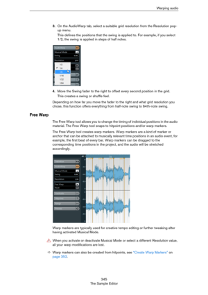 Page 345345
The Sample EditorWa r p i n g  a u d i o
3.On the AudioWarp tab, select a suitable grid resolution from the Resolution pop-
up menu.
This defines the positions that the swing is applied to. For example, if you select 
1/2, the swing is applied in steps of half notes.
4.Move the Swing fader to the right to offset every second position in the grid.
This creates a swing or shuffle feel. 
Depending on how far you move the fader to the right and what grid resolution you 
chose, this function offers...