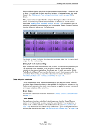 Page 351351
The Sample EditorWorking with hitpoints and slices
Also consider activating auto fades for the corresponding audio track – fade-outs set 
to about 10
 ms will help eliminate any clicks between the slices when you play back 
the part. See 
“Making Auto Fade settings for individual tracks” on page 150 for 
details.
If the project tempo is higher than the tempo of the original audio event, the slice 
events are overlapping. Activate auto crossfades for the track to smooth out the 
sound (see “Making...