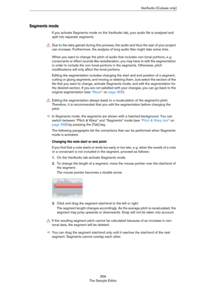 Page 356356
The Sample EditorVariAudio (Cubase only)
Segments mode
If you activate Segments mode on the VariAudio tab, your audio file is analyzed and 
split into separate segments.
When you want to change the pitch of audio that includes non-tonal portions, e. g. 
consonants or effect sounds like reverberation, you may have to edit the segmentation 
in order to include the non-tonal portions in the segments. Otherwise, pitch 
modifications will only affect the tonal portions. 
Editing the segmentation includes...