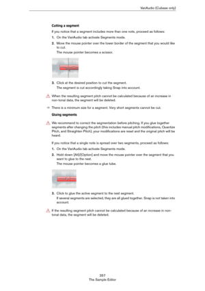 Page 357357
The Sample EditorVariAudio (Cubase only)
Cutting a segment
If you notice that a segment includes more than one note, proceed as follows:
1.On the VariAudio tab activate Segments mode.
2.Move the mouse pointer over the lower border of the segment that you would like 
to cut.
The mouse pointer becomes a scissor.
3.Click at the desired position to cut the segment.
The segment is cut accordingly taking Snap into account.
ÖThere is a minimum size for a segment. Very short segments cannot be cut.
Gluing...