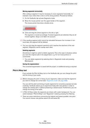 Page 358358
The Sample EditorVariAudio (Cubase only)
Moving segments horizontally
After cutting a segment it may be necessary to move segments horizontally, for 
example, if you notice that a note is at the wrong position. Proceed as follows:
1.On the VariAudio tab activate Segments mode.
2.Move the mouse pointer over the upper border of the segment.
The mouse pointer becomes a double arrow.
3.Click and drag the whole segment to the left or right.
The segment is moved accordingly. If several segments are...