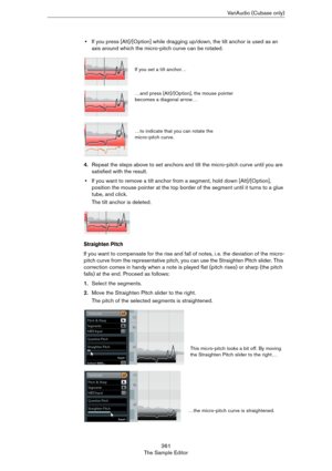 Page 361361
The Sample EditorVariAudio (Cubase only)
•If you press [Alt]/[Option] while dragging up/down, the tilt anchor is used as an 
axis around which the micro-pitch curve can be rotated.
4.Repeat the steps above to set anchors and tilt the micro-pitch curve until you are 
satisfied with the result.
•If you want to remove a tilt anchor from a segment, hold down [Alt]/[Option], 
position the mouse pointer at the top border of the segment until it turns to a glue 
tube, and click.
The tilt anchor is deleted....