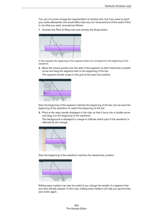 Page 364364
The Sample EditorVariAudio (Cubase only)
You can of course change the segmentation to achieve this, but if you want to pitch 
your audio afterwards, this would affect also any non-tonal portions of the audio. If this 
is not what you want, proceed as follows:
1.Activate the Pitch & Warp tool and activate the Snap button.
In this example the beginning of the segment does not correspond to the beginning of the 
waveform.
2.Move the mouse pointer over the start of the segment so that it becomes a double...