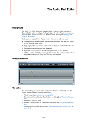 Page 371371
The Audio Part Editor
Background
The Audio Part Editor allows you to view and edit the events inside audio parts. 
Essentially, this is the same type of editing that you do in the Project window, which 
means that this chapter contains a lot of references to the chapter 
“Working with 
projects” on page 55.
Audio parts are created in the Project window in one of the following ways:
•By selecting one or several audio events on the same track, and selecting “Events 
to Part” from the Audio menu.
•By...