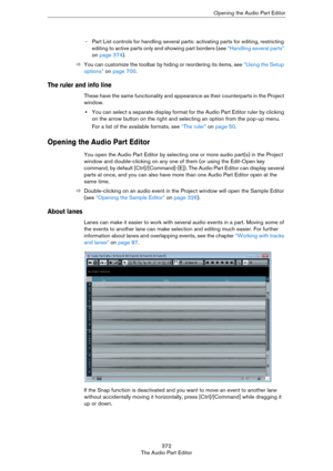 Page 372372
The Audio Part EditorOpening the Audio Part Editor
- Part List controls for handling several parts: activating parts for editing, restricting 
editing to active parts only and showing part borders (see 
“Handling several parts” 
on page 374).
ÖYou can customize the toolbar by hiding or reordering its items, see “Using the Setup 
options” on page 700.
The ruler and info line
These have the same functionality and appearance as their counterparts in the Project 
window.
•You can select a separate...