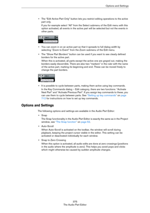 Page 375375
The Audio Part EditorOptions and Settings
•The “Edit Active Part Only” button lets you restrict editing operations to the active 
part only.
If you for example select “All” from the Select submenu of the Edit menu with this 
option activated, all events in the active part will be selected but not the events in 
other parts.
•You can zoom in on an active part so that it spreads to full dialog width by 
selecting “Zoom to Event” from the Zoom submenu of the Edit menu.
•The “Show Part Borders” button...