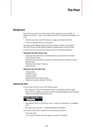 Page 376376
The Pool
Background
Every time you record on an audio track, a file is created on your hard disk. A 
reference to this file – a clip – is also added to the Pool. Two general rules apply to the 
Pool:
•All audio and video clips that belong to a project are listed in the Pool.
•There is a separate Pool for every project.
The way the Pool displays folders and their contents is similar to the way the 
Mac
 OS X Finder and the Windows Explorer display folders and lists of files.
In the Pool you can, among...