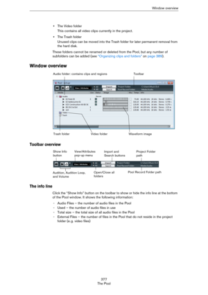 Page 377377
The PoolWindow overview
•The Video folder
This contains all video clips currently in the project.
•The Trash folder 
Unused clips can be moved into the Trash folder for later permanent removal from 
the hard disk.
These folders cannot be renamed or deleted from the Pool, but any number of 
subfolders can be added (see 
“Organizing clips and folders” on page 389).
Window overview
Toolbar overview
The info line
Click the “Show Info” button on the toolbar to show or hide the info line at the bottom 
of...