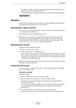 Page 380380
The PoolOperations
•The width of a column can also be adjusted by placing the pointer between two 
column headers and dragging left or right.
The pointer changes to a divider when you place it between two column headers.
Operations
Most of the Pool-related main menu functions are also available on the Pool context 
menu (opened by right-clicking in the Pool window).
Renaming clips or regions in the Pool 
To rename a clip or a region in the Pool, select it and click on the existing name, type 
in a...