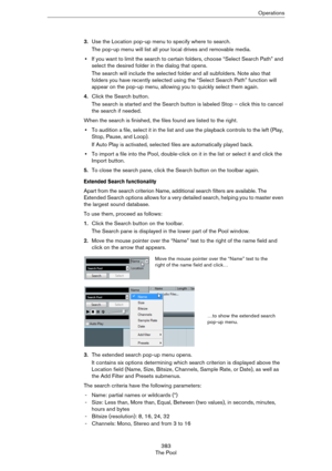 Page 383383
The PoolOperations
3.Use the Location pop-up menu to specify where to search.
The pop-up menu will list all your local drives and removable media. 
•If you want to limit the search to certain folders, choose “Select Search Path” and 
select the desired folder in the dialog that opens.
The search will include the selected folder and all subfolders. Note also that 
folders you have recently selected using the “Select Search Path” function will 
appear on the pop-up menu, allowing you to quickly select...