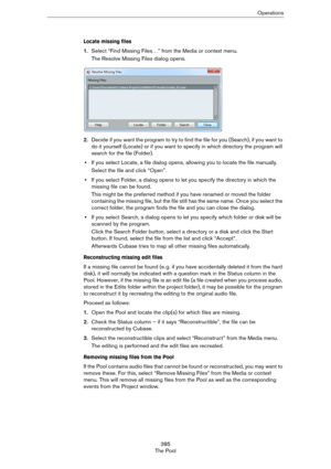 Page 385385
The PoolOperations
Locate missing files
1.Select “Find Missing Files…” from the Media or context menu.
The Resolve Missing Files dialog opens. 
2.Decide if you want the program to try to find the file for you (Search), if you want to 
do it yourself (Locate) or if you want to specify in which directory the program will 
search for the file (Folder).
•If you select Locate, a file dialog opens, allowing you to locate the file manually.
Select the file and click “Open”.
•If you select Folder, a dialog...