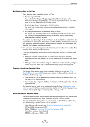Page 386386
The PoolOperations
Auditioning clips in the Pool
There are three ways to audition clips in the Pool:
•By using key commands.
If you activate the “Playback Toggle triggers Local Preview” option in the 
Preferences dialog (Transport page), you can use [Space] to audition. This is the 
same as clicking the Audition icon on the toolbar.
•By selecting a clip and activating the Audition button.
The whole clip will play back, unless you stop playback by clicking the Audition 
button again.
•By clicking...