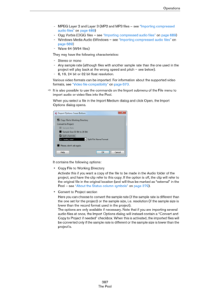 Page 387387
The PoolOperations
- MPEG Layer 2 and Layer 3 (MP2 and MP3 files – see “Importing compressed 
audio files” on page 689)
- Ogg Vorbis (OGG files – see “Importing compressed audio files” on page 689)
- Windows Media Audio (Windows – see “Importing compressed audio files” on 
page 689)
- Wave 64 (W64 files)
They may have the following characteristics:
-Stereo or mono
- Any sample rate (although files with another sample rate than the one used in the 
project will play back at the wrong speed and pitch –...