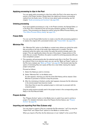 Page 390390
The PoolOperations
Applying processing to clips in the Pool
You can apply audio processing to clips from within the Pool in the same way as to 
events in the Project window. Simply select the clip(s) and choose a processing 
method from the Audio menu. To find out more about audio processing, see the 
chapter 
“Audio processing and functions” on page 302.
Undoing processing
If you have applied processing to a clip, in the Project window, the Sample Editor, or 
in the Pool, this is indicated by the...