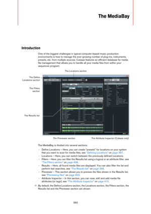 Page 393393
The MediaBay
Introduction
One of the biggest challenges in typical computer-based music production 
environments is how to manage the ever-growing number of plug-ins, instruments, 
presets, etc. from multiple sources. Cubase features an efficient database for media 
file management that allows you to handle all your media files from within your 
sequencer program. 
The MediaBay is divided into several sections:
- Define Locations – Here, you can create “presets” for locations on your system 
that you...