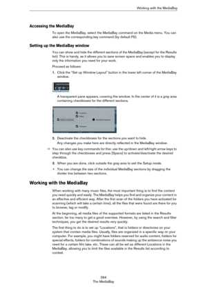 Page 394394
The MediaBayWorking with the MediaBay
Accessing the MediaBay
To open the MediaBay, select the MediaBay command on the Media menu. You can 
also use the corresponding key command (by default F5).
Setting up the MediaBay window
You can show and hide the different sections of the MediaBay (except for the Results 
list). This is handy, as it allows you to save screen space and enables you to display 
only the information you need for your work.
Proceed as follows:
1.Click the “Set up Window Layout”...