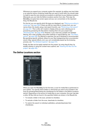 Page 395395
The MediaBayThe Define Locations section
Whenever you expand your computer system (for example, by adding new hard disks 
or an external volume containing media files you want to work with), you should make 
it a habit to save the new volumes as Locations or add them to your existing Locations. 
Afterwards, you can hide the Define Locations section from view. That way, the 
MediaBay occupies less screen space and you can concentrate on the important 
thing: the Results list. 
For this list, you can...