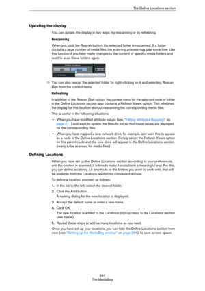 Page 397397
The MediaBayThe Define Locations section
Updating the display
You can update the display in two ways: by rescanning or by refreshing.
Rescanning
When you click the Rescan button, the selected folder is rescanned. If a folder 
contains a large number of media files, the scanning process may take some time. Use 
this function if you have made changes to the content of specific media folders and 
want to scan these folders again.
ÖYou can also rescan the selected folder by right-clicking on it and...