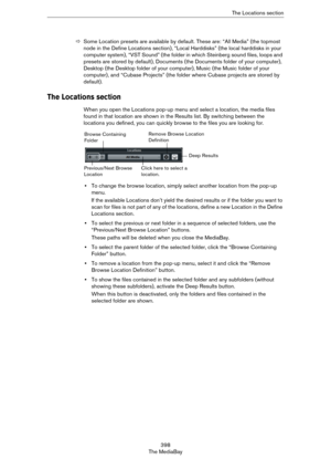 Page 398398
The MediaBayThe Locations section
ÖSome Location presets are available by default. These are: “All Media” (the topmost 
node in the Define Locations section), “Local Harddisks” (the local harddisks in your 
computer system), “VST Sound” (the folder in which Steinberg sound files, loops and 
presets are stored by default), Documents (the Documents folder of your computer), 
Desktop (the Desktop folder of your computer), Music (the Music folder of your 
computer), and “Cubase Projects” (the folder...