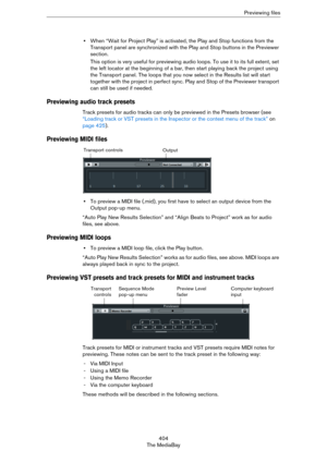 Page 404404
The MediaBayPreviewing files
•When “Wait for Project Play” is activated, the Play and Stop functions from the 
Transport panel are synchronized with the Play and Stop buttons in the Previewer 
section.
This option is very useful for previewing audio loops. To use it to its full extent, set 
the left locator at the beginning of a bar, then start playing back the project using 
the Transport panel. The loops that you now select in the Results list will start 
together with the project in perfect sync....