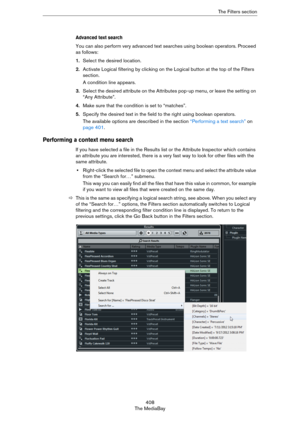 Page 408408
The MediaBayThe Filters section
Advanced text search
You can also perform very advanced text searches using boolean operators. Proceed 
as follows:
1.Select the desired location.
2.Activate Logical filtering by clicking on the Logical button at the top of the Filters 
section.
A condition line appears.
3.Select the desired attribute on the Attributes pop-up menu, or leave the setting on 
“Any Attribute”.
4.Make sure that the condition is set to “matches”.
5.Specify the desired text in the field to...