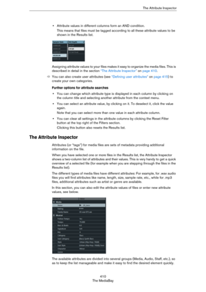 Page 410410
The MediaBayThe Attribute Inspector
•Attribute values in different columns form an AND condition.
This means that files must be tagged according to all these attribute values to be 
shown in the Results list.
Assigning attribute values to your files makes it easy to organize the media files. This is 
described in detail in the section 
“The Attribute Inspector” on page 410. 
ÖYou can also create user attributes (see “Defining user attributes” on page 415) to 
create your own categories.
Further...