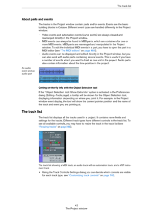 Page 4242
The Project windowThe track list
About parts and events
The tracks in the Project window contain parts and/or events. Events are the basic 
building blocks in Cubase. Different event types are handled differently in the Project 
window:
- Video events and automation events (curve points) are always viewed and 
rearranged directly in the Project window.
- MIDI events can always be found in MIDI parts, which are containers for one or 
more MIDI events. MIDI parts are rearranged and manipulated in the...