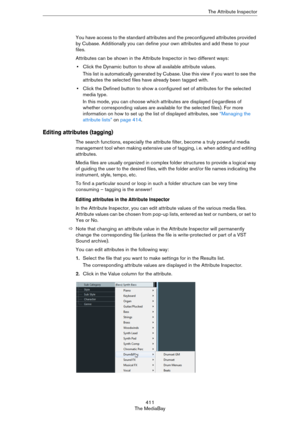 Page 411411
The MediaBayThe Attribute Inspector
You have access to the standard attributes and the preconfigured attributes provided 
by Cubase. Additionally you can define your own attributes and add these to your 
files.
Attributes can be shown in the Attribute Inspector in two different ways:
•Click the Dynamic button to show all available attribute values.
This list is automatically generated by Cubase. Use this view if you want to see the 
attributes the selected files have already been tagged with.
•Click...