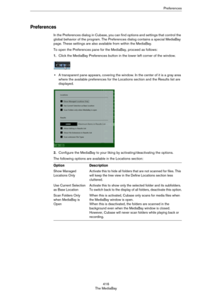 Page 416416
The MediaBayPreferences
Preferences
In the Preferences dialog in Cubase, you can find options and settings that control the 
global behavior of the program. The Preferences dialog contains a special MediaBay 
page. These settings are also available from within the MediaBay.
To open the Preferences pane for the MediaBay, proceed as follows:
1.Click the MediaBay Preferences button in the lower left corner of the window.
•A transparent pane appears, covering the window. In the center of it is a gray...