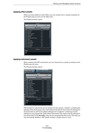 Page 419419
The MediaBayWorking with MediaBay-related windows
Applying effect presets
When you have added an insert effect, you can choose from a variety of presets via 
the Presets pop-up menu for the effect slot. 
The Presets browser opens:
Applying instrument presets
When working with VST instruments, you can choose from a variety of presets via the 
Presets pop-up menu. 
The Presets browser opens:
VST presets for instruments can be divided into two groups: “presets” containing the 
settings of the whole...