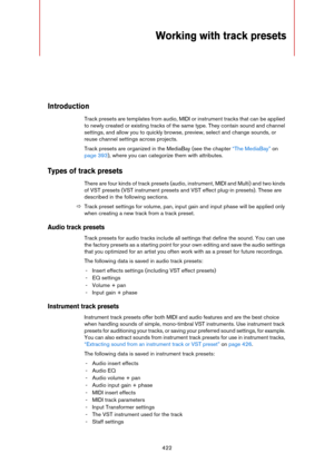 Page 422422
Working with track presets
Introduction
Track presets are templates from audio, MIDI or instrument tracks that can be applied 
to newly created or existing tracks of the same type. They contain sound and channel 
settings, and allow you to quickly browse, preview, select and change sounds, or 
reuse channel settings across projects. 
Track presets are organized in the MediaBay (see the chapter “The MediaBay” on 
page 393), where you can categorize them with attributes. 
Types of track presets
There...
