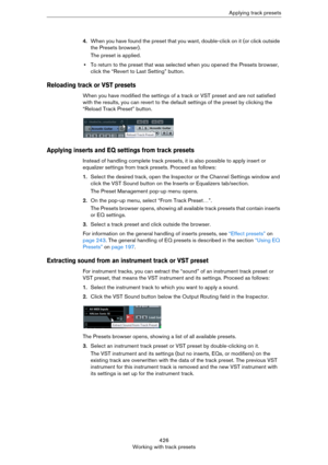 Page 426426
Working with track presetsApplying track presets
4.When you have found the preset that you want, double-click on it (or click outside 
the Presets browser).
The preset is applied.
•To return to the preset that was selected when you opened the Presets browser, 
click the “Revert to Last Setting” button.
Reloading track or VST presets
When you have modified the settings of a track or VST preset and are not satisfied 
with the results, you can revert to the default settings of the preset by clicking the...