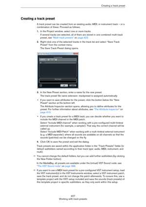 Page 427427
Working with track presetsCreating a track preset
Creating a track preset
A track preset can be created from an existing audio, MIDI, or instrument track – or a 
combination of these. Proceed as follows:
1.In the Project window, select one or more tracks. 
If several tracks are selected, all of them are stored in one combined multi-track 
preset, see 
“Multi-track presets” on page 423.
2.Right-click one of the selected tracks in the track list and select “Save Track 
Preset” from the context menu....