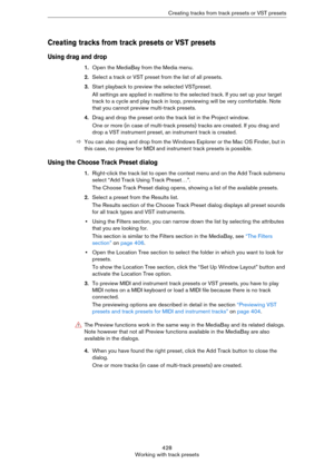 Page 428428
Working with track presetsCreating tracks from track presets or VST presets
Creating tracks from track presets or VST presets
Using drag and drop
1.Open the MediaBay from the Media menu.
2.Select a track or VST preset from the list of all presets. 
3.Start playback to preview the selected VSTpreset.
All settings are applied in realtime to the selected track. If you set up your target 
track to a cycle and play back in loop, previewing will be very comfortable. Note 
that you cannot preview...
