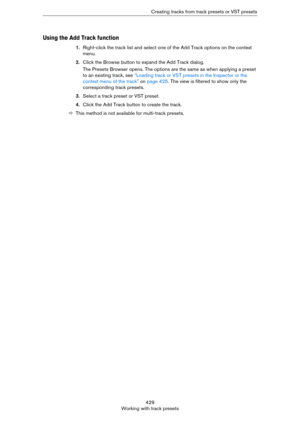 Page 429429
Working with track presetsCreating tracks from track presets or VST presets
Using the Add Track function
1.Right-click the track list and select one of the Add Track options on the context 
menu.
2.Click the Browse button to expand the Add Track dialog.
The Presets Browser opens. The options are the same as when applying a preset 
to an existing track, see 
“Loading track or VST presets in the Inspector or the 
context menu of the track” on page 425. The view is filtered to show only the...