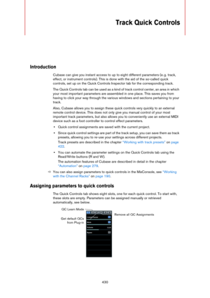 Page 430430
Track Quick Controls
Introduction
Cubase can give you instant access to up to eight different parameters (e. g. track, 
effect, or instrument controls). This is done with the aid of the so-called quick 
controls, set up on the Quick Controls Inspector tab for the corresponding track.
The Quick Controls tab can be used as a kind of track control center, an area in which 
your most important parameters are assembled in one place. This saves you from 
having to click your way through the various windows...