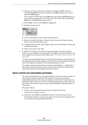 Page 433433
Track Quick ControlsQuick controls and automatable parameters
3.With your remote control device connected to Cubase via MIDI, select the 
corresponding MIDI port on your computer in the MIDI Input pop-up menu (or 
select “All MIDI Inputs”).
If your remote controller has its own MIDI input and supports MIDI feedback, you 
can connect your computer to the device input. Then, select the corresponding 
MIDI port in the MIDI Output pop-up menu.
4.Click “Apply” to use the new MIDI port assignment....