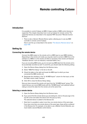 Page 435435
Remote controlling Cubase
Introduction
It is possible to control Cubase via MIDI. A large number of MIDI control devices is 
supported. This chapter describes how to set up Cubase for remote control. The 
supported devices are described in the separate PDF document “Remote Control 
Devices”.
•There is also a Generic Remote Device option, allowing you to use any MIDI 
controller to remote control Cubase.
How to set this up is described in the section “The Generic Remote device” on 
page 438.
Setting...