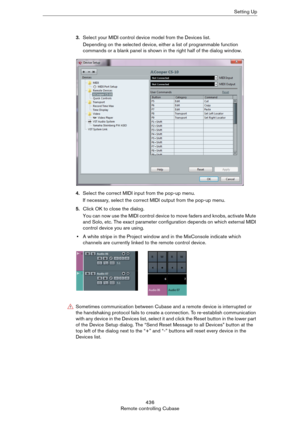 Page 436436
Remote controlling CubaseSetting Up
3.Select your MIDI control device model from the Devices list.
Depending on the selected device, either a list of programmable function 
commands or a blank panel is shown in the right half of the dialog window.
4.Select the correct MIDI input from the pop-up menu.
If necessary, select the correct MIDI output from the pop-up menu.
5.Click OK to close the dialog.
You can now use the MIDI control device to move faders and knobs, activate Mute 
and Solo, etc. The...