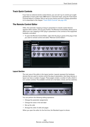 Page 442442
Remote controlling CubaseTrack Quick Controls
Track Quick Controls
If you have an external remote control device, you can set it up to control up to eight 
parameters of each audio track, MIDI track or instrument track, using the Track Quick 
Controls feature in Cubase. How to set up your device and how to assign parameters 
to it is described in the chapter 
“Track Quick Controls” on page 430.
The Remote Control Editor
Often, the automatic mapping of plug-in parameters to remote control devices...