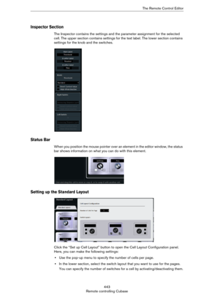 Page 443443
Remote controlling CubaseThe Remote Control Editor
Inspector Section
The Inspector contains the settings and the parameter assignment for the selected 
cell. The upper section contains settings for the text label. The lower section contains 
settings for the knob and the switches.
Status Bar
When you position the mouse pointer over an element in the editor window, the status 
bar shows information on what you can do with this element.
Setting up the Standard Layout
Click the “Set up Cell Layout”...