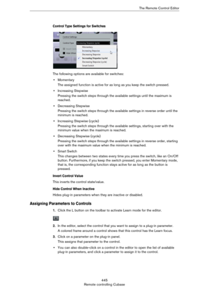 Page 445445
Remote controlling CubaseThe Remote Control Editor
Control Type Settings for Switches
The following options are available for switches:
•Momentary
The assigned function is active for as long as you keep the switch pressed.
•Increasing Stepwise
Pressing the switch steps through the available settings until the maximum is 
reached.
•Decreasing Stepwise
Pressing the switch steps through the available settings in reverse order until the 
minimum is reached.
•Increasing Stepwise (cycle)
Pressing the...