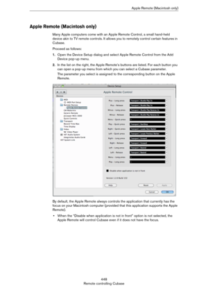 Page 448448
Remote controlling CubaseApple Remote (Macintosh only)
Apple Remote (Macintosh only)
Many Apple computers come with an Apple Remote Control, a small hand-held 
device akin to TV remote controls. It allows you to remotely control certain features in 
Cubase.
Proceed as follows:
1.Open the Device Setup dialog and select Apple Remote Control from the Add 
Device pop-up menu.
2.In the list on the right, the Apple Remote’s buttons are listed. For each button you 
can open a pop-up menu from which you can...