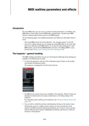 Page 449449
MIDI realtime parameters and effects
Introduction
For each MIDI track, you can set up a number of track parameters, or modifiers, and 
MIDI effects. These affect how the MIDI data is played back, “transforming” MIDI 
events in realtime before they are sent to the MIDI outputs.
On the following pages, the available parameters and effects are described. Keep in 
mind:
- The actual MIDI events will not be affected – the changes happen “on the fly”.
- Since the modifier settings do not change the actual...