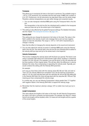 Page 452452
MIDI realtime parameters and effectsThe Inspector sections
Transpose
This allows you to transpose all notes on the track in semitones. The available range is 
-127 to +127 semitones, but remember that the total range of MIDI note numbers is 
0 to 127. Furthermore, not all instruments can play back notes over the whole range. 
Therefore, extreme transpositions can give rather strange and unwanted results.
•You can also transpose individual MIDI parts using the Transpose field in the info 
line.
The...