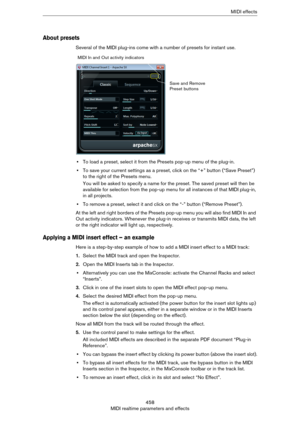 Page 458458
MIDI realtime parameters and effectsMIDI effects
About presets
Several of the MIDI plug-ins come with a number of presets for instant use.
•To load a preset, select it from the Presets pop-up menu of the plug-in.
•To save your current settings as a preset, click on the “+” button (“Save Preset”) 
to the right of the Presets menu.
You will be asked to specify a name for the preset. The saved preset will then be 
available for selection from the pop-up menu for all instances of that MIDI plug-in, 
in...