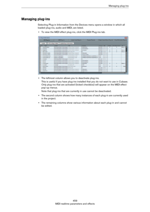 Page 459459
MIDI realtime parameters and effectsManaging plug-ins
Managing plug-ins
Selecting Plug-in Information from the Devices menu opens a window in which all 
loaded plug-ins, audio and MIDI, are listed.
•To view the MIDI effect plug-ins, click the MIDI Plug-ins tab.
•The leftmost column allows you to deactivate plug-ins.
This is useful if you have plug-ins installed that you do not want to use in Cubase. 
Only plug-ins that are activated (ticked checkbox) will appear on the MIDI effect 
pop-up menus.
Note...